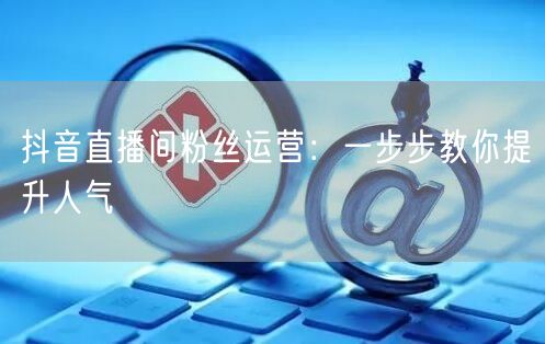 抖音直播间粉丝运营：一步步教你提升人气