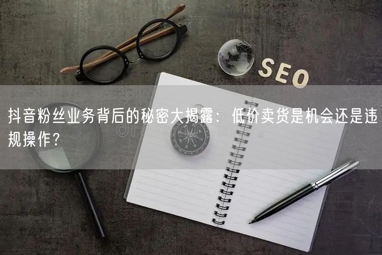 抖音粉丝业务背后的秘密大揭露：低价卖货是机会还是违规操作？