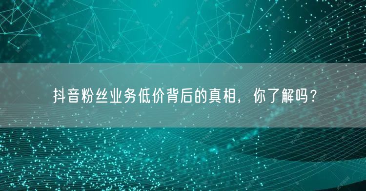 抖音粉丝业务低价背后的真相，你了解吗？