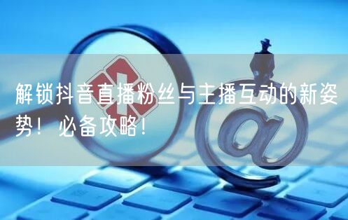 解锁抖音直播粉丝与主播互动的新姿势！必备攻略！