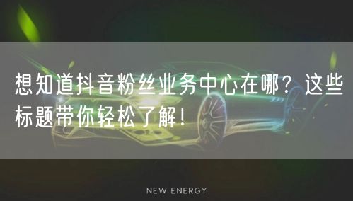 想知道抖音粉丝业务中心在哪？这些标题带你轻松了解！