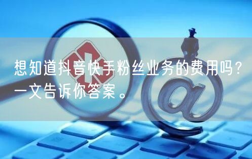 想知道抖音快手粉丝业务的费用吗？一文告诉你答案。