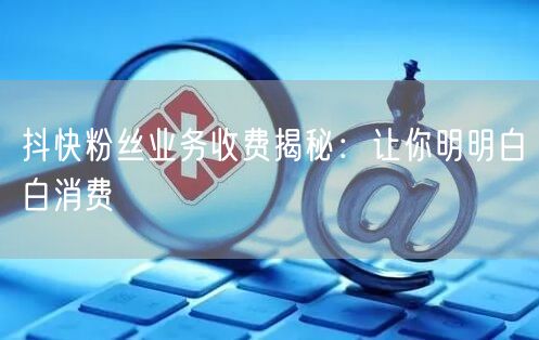 抖快粉丝业务收费揭秘：让你明明白白消费