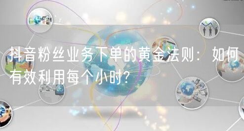 抖音粉丝业务下单的黄金法则：如何有效利用每个小时?