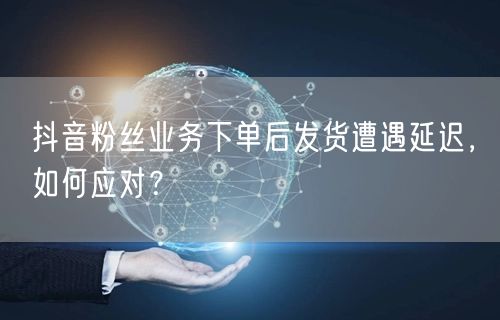 抖音粉丝业务下单后发货遭遇延迟，如何应对？