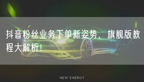抖音粉丝业务下单新姿势，旗舰版教程大解析！