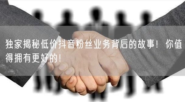 独家揭秘低价抖音粉丝业务背后的故事！你值得拥有更好的！