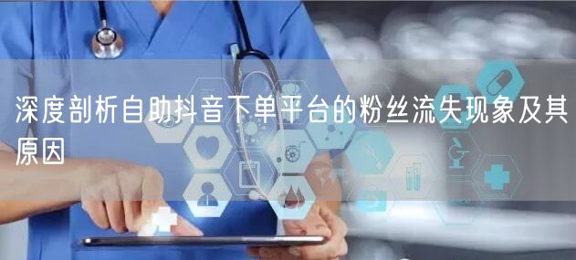 深度剖析自助抖音下单平台的粉丝流失现象及其原因