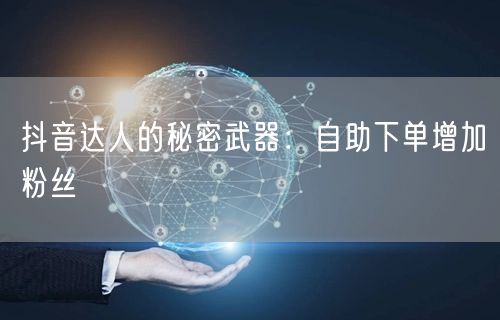 抖音达人的秘密武器：自助下单增加粉丝