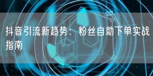 抖音引流新趋势：粉丝自助下单实战指南