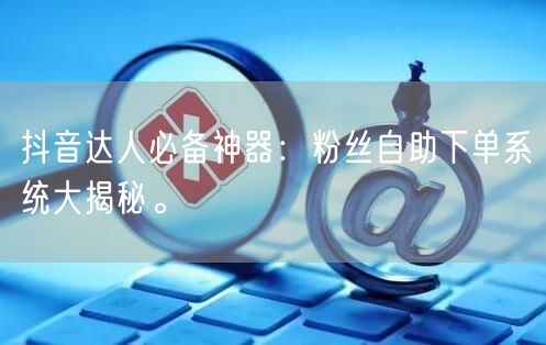 抖音达人必备神器：粉丝自助下单系统大揭秘。