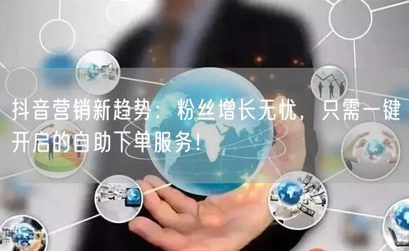 抖音营销新趋势：粉丝增长无忧，只需一键开启的自助下单服务！