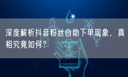 深度解析抖音粉丝自助下单现象，真相究竟如何？