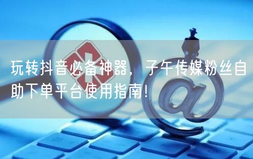 玩转抖音必备神器，子午传媒粉丝自助下单平台使用指南！