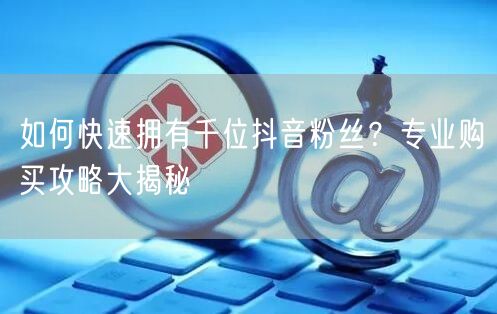 如何快速拥有千位抖音粉丝？专业购买攻略大揭秘