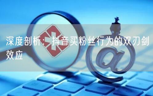 深度剖析：抖音买粉丝行为的双刃剑效应