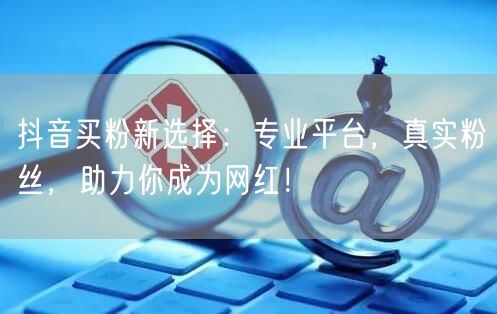 抖音买粉新选择：专业平台，真实粉丝，助力