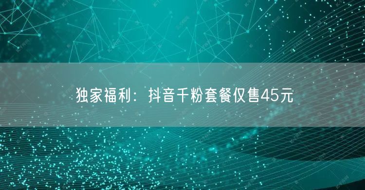 独家福利：抖音千粉套餐仅售45元